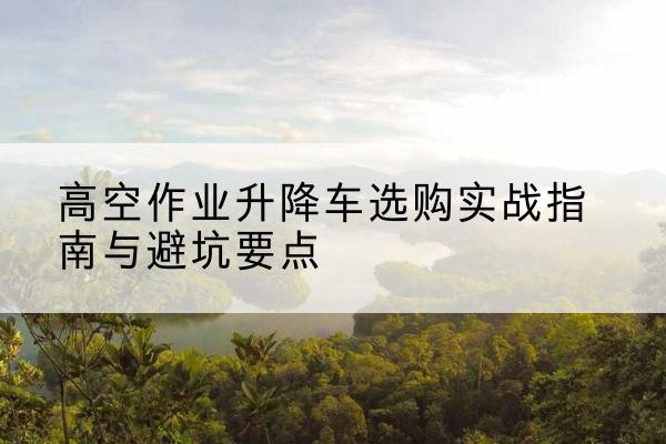 哈尔滨升降车怎么选-高空作业升降车选购实战指南与避坑要点