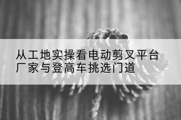 哈尔滨电动剪叉升降平台厂家-从工地实操看电动剪叉平台厂家与登高车挑选门道