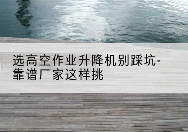 哈尔滨剪叉式升降机厂家-选高空作业升降机别踩坑-靠谱厂家这样挑
