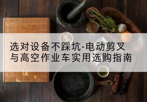 哈尔滨电动剪叉升降平台怎么选-选对设备不踩坑-电动剪叉与高空作业车实用选购指南