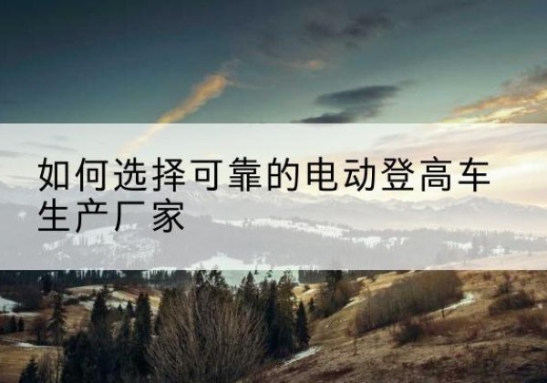 哈尔滨电动登高车厂家-如何选择可靠的电动登高车生产厂家