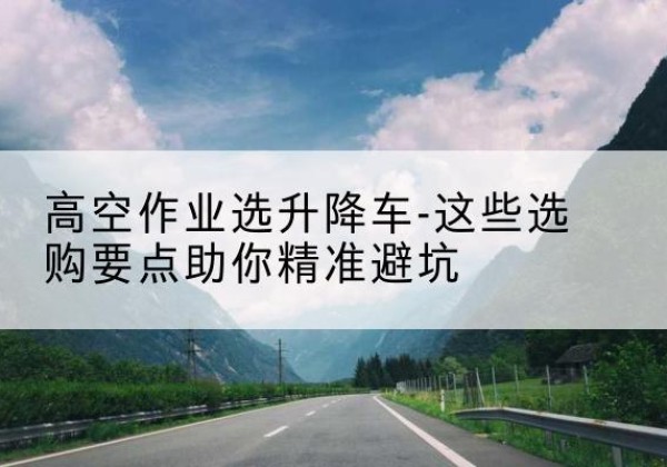 哈尔滨升降车厂家-高空作业选升降车-这些选购要点助你*避坑