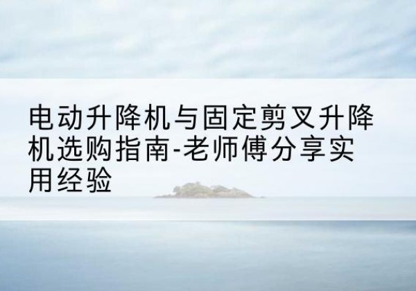 哈尔滨电动升降机怎么选-电动升降机与固定剪叉升降机选购指南-老师傅分享实用经验