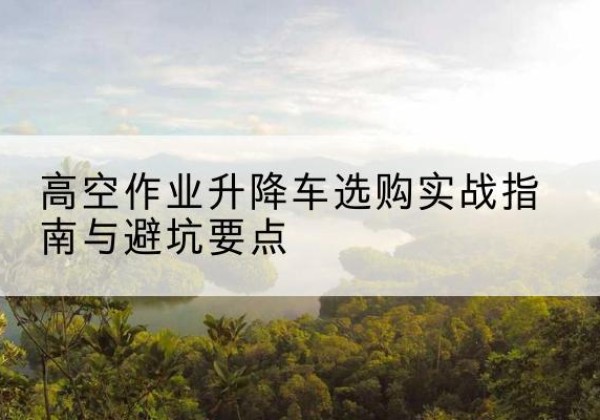 哈尔滨升降车怎么选-高空作业升降车选购实战指南与避坑要点