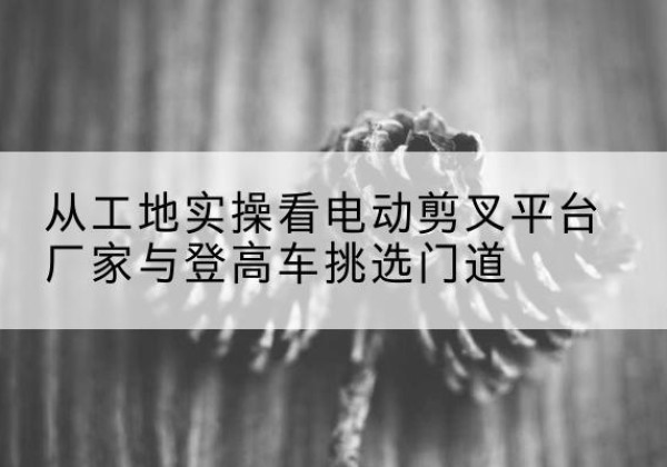 哈尔滨电动剪叉升降平台厂家-从工地实操看电动剪叉平台厂家与登高车挑选门道