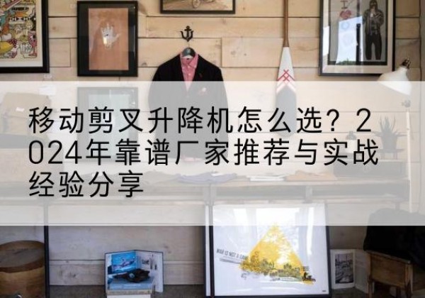 哈尔滨升降平台厂家推荐-移动剪叉升降机怎么选？2024年靠谱厂家推荐与实战经验分享